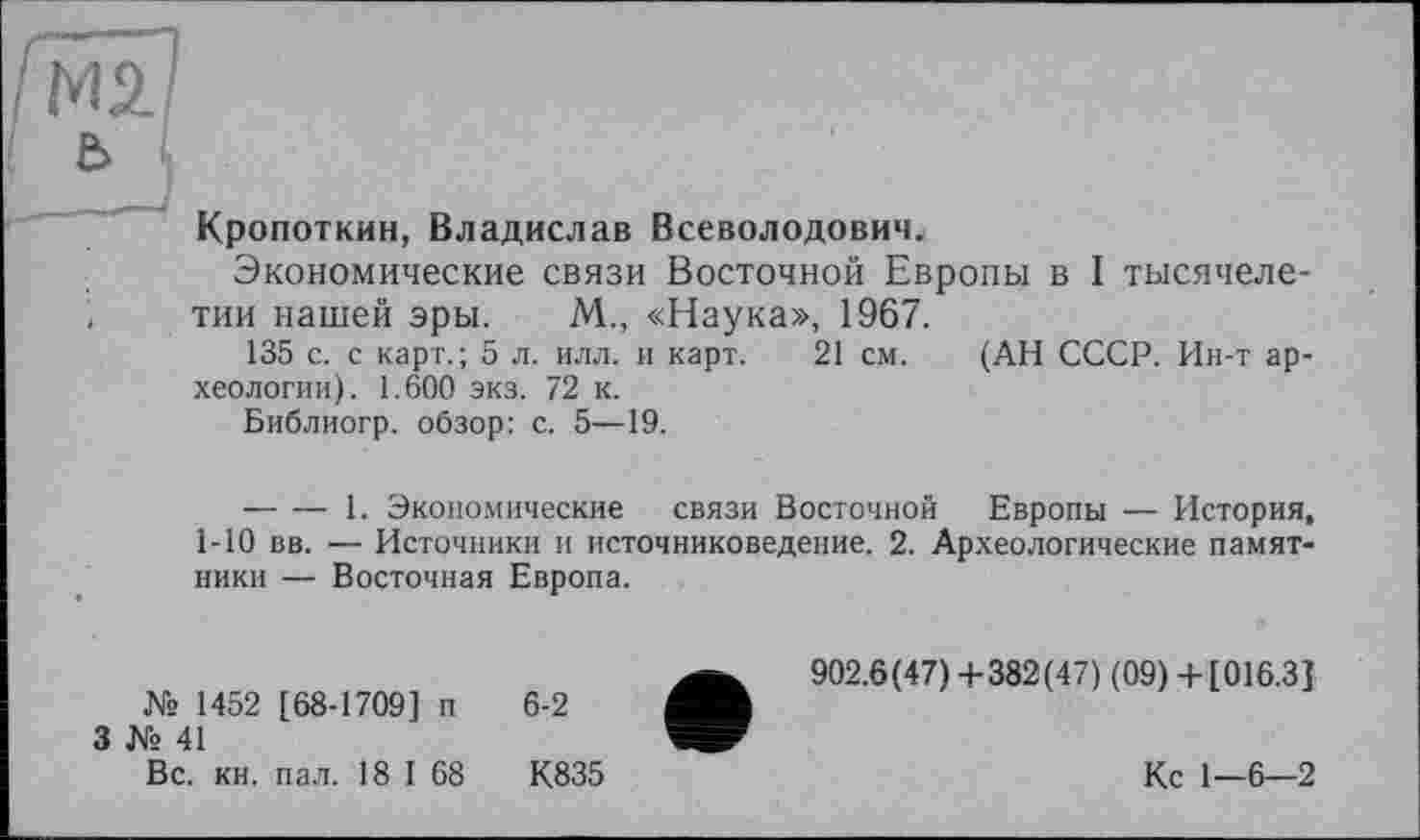 ﻿М2.
ь
Кропоткин, Владислав Всеволодович.
Экономические связи Восточной Европы в I тысячелетии нашей эры. М., «Наука», 1967.
135 с. с карт.; 5 л. илл. и карт. 21 см. (АН СССР. Ин-т археологии). 1.600 экз. 72 к.
Библиогр. обзор: с. 5—19.
— — 1. Экономические связи Восточной Европы — История, 1-10 вв. — Источники и источниковедение. 2. Археологические памятники — Восточная Европа.
№ 1452 [68-1709] п
3 № 41
Вс. кн. пал. 18 I 68
6-2
К835
902.6(47)4-382(47) (09) 4-[016.3]
Кс 1—6—2